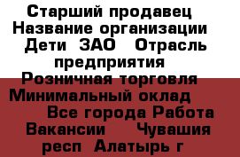 Старший продавец › Название организации ­ Дети, ЗАО › Отрасль предприятия ­ Розничная торговля › Минимальный оклад ­ 28 000 - Все города Работа » Вакансии   . Чувашия респ.,Алатырь г.